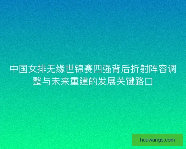 中国女排无缘世锦赛四强背后折射阵容调整与未来重建的发展关键路口 中国女排无缘世锦赛四强背后折射阵容调整与未来重建的发展关键路口