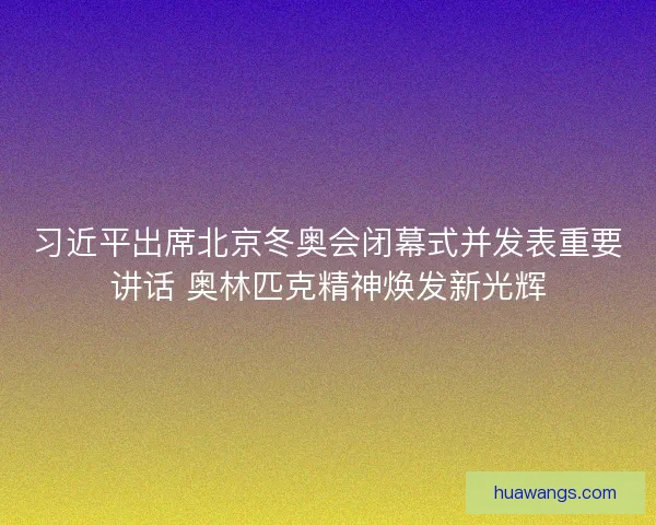 习近平出席北京冬奥会闭幕式并发表重要讲话 奥林匹克精神焕发新光辉