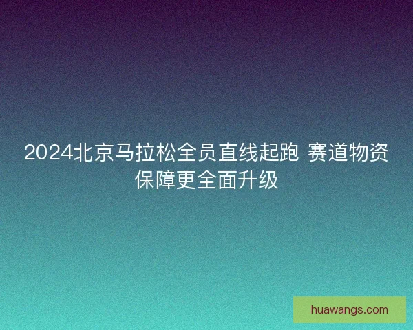 2024北京马拉松全员直线起跑 赛道物资保障更全面升级