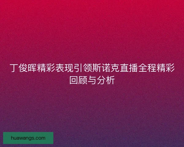 丁俊晖精彩表现引领斯诺克直播全程精彩回顾与分析 丁俊晖精彩表现引领斯诺克直播全程精彩回顾与分析