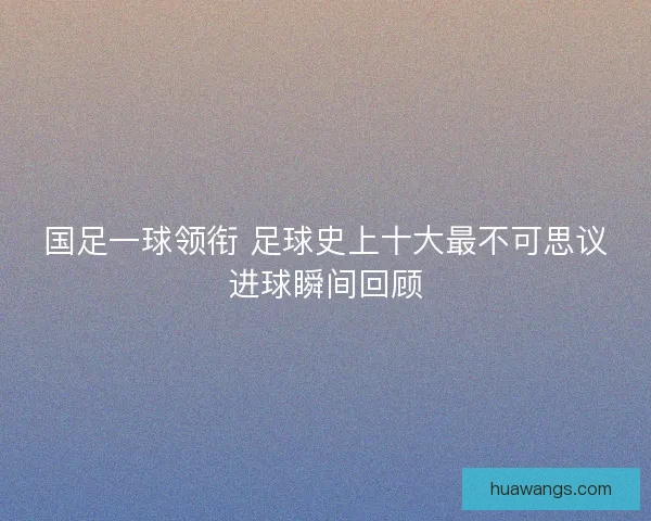 国足一球领衔 足球史上十大最不可思议进球瞬间回顾 国足一球领衔 足球史上十大最不可思议进球瞬间回顾