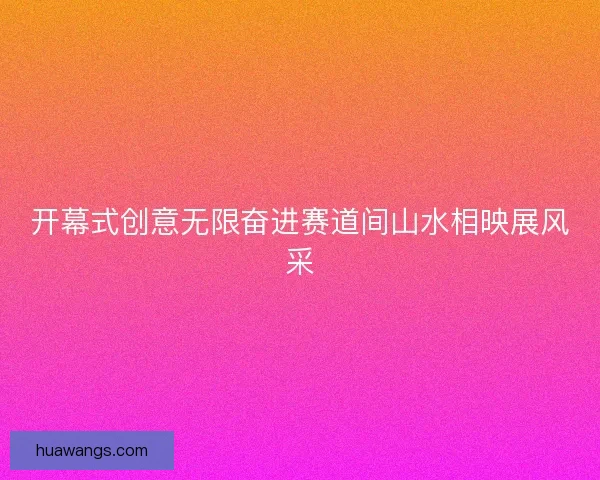 开幕式创意无限奋进赛道间山水相映展风采 开幕式创意无限奋进赛道间山水相映展风采