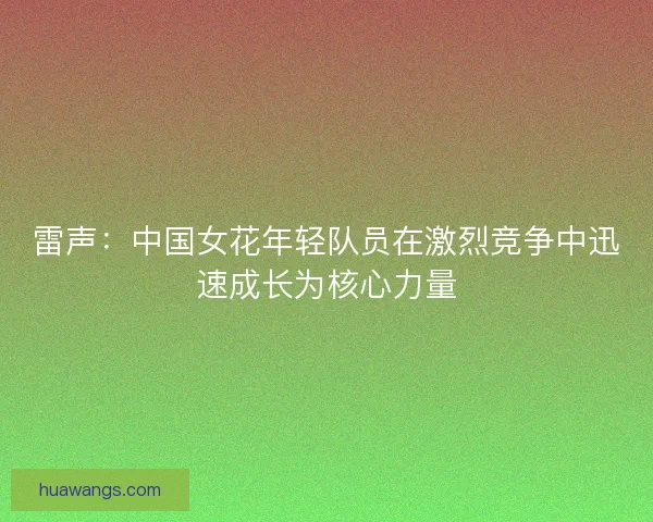 雷声：中国女花年轻队员在激烈竞争中迅速成长为核心力量
