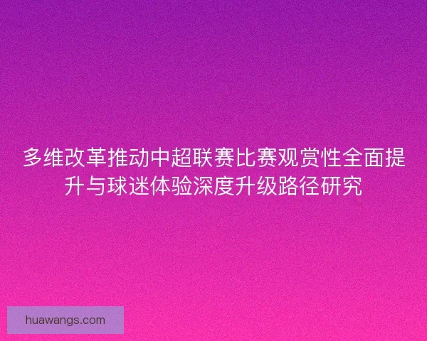 多维改革推动中超联赛比赛观赏性全面提升与球迷体验深度升级路径研究 多维改革推动中超联赛比赛观赏性全面提升与球迷体验深度升级路径研究