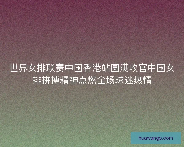 世界女排联赛中国香港站圆满收官中国女排拼搏精神点燃全场球迷热情 世界女排联赛中国香港站圆满收官中国女排拼搏精神点燃全场球迷热情