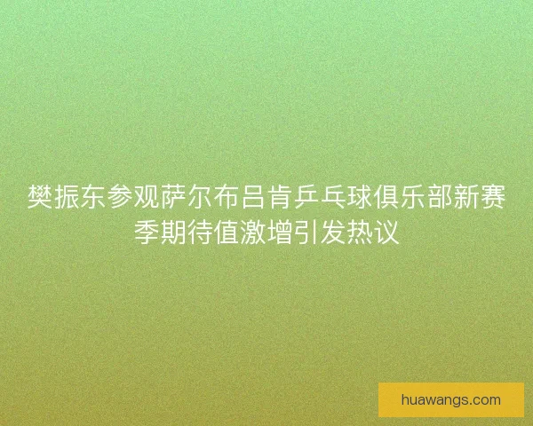樊振东参观萨尔布吕肯乒乓球俱乐部新赛季期待值激增引发热议