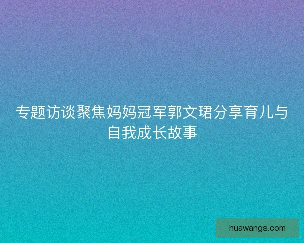 专题访谈聚焦妈妈冠军郭文珺分享育儿与自我成长故事 专题访谈聚焦妈妈冠军郭文珺分享育儿与自我成长故事