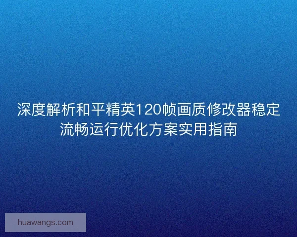 深度解析和平精英120帧画质修改器稳定流畅运行优化方案实用指南 深度解析和平精英120帧画质修改器稳定流畅运行优化方案实用指南